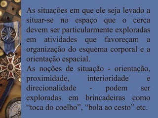 As situações em que ele seja levado a
situar-se no espaço que o cerca
devem ser particularmente exploradas
em atividades que favoreçam a
organização do esquema corporal e a
orientação espacial.
As noções de situação - orientação,
proximidade, interioridade e
direcionalidade - podem ser
exploradas em brincadeiras como
“toca do coelho”, “bola ao cesto” etc.
 