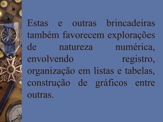 Estas e outras brincadeiras
também favorecem explorações
de natureza numérica,
envolvendo registro,
organização em listas e tabelas,
construção de gráficos entre
outras.
 