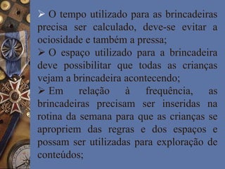  O tempo utilizado para as brincadeiras
precisa ser calculado, deve-se evitar a
ociosidade e também a pressa;
 O espaço utilizado para a brincadeira
deve possibilitar que todas as crianças
vejam a brincadeira acontecendo;
 Em relação à frequência, as
brincadeiras precisam ser inseridas na
rotina da semana para que as crianças se
apropriem das regras e dos espaços e
possam ser utilizadas para exploração de
conteúdos;
 