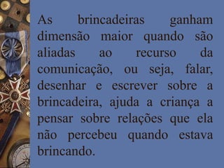 As brincadeiras ganham
dimensão maior quando são
aliadas ao recurso da
comunicação, ou seja, falar,
desenhar e escrever sobre a
brincadeira, ajuda a criança a
pensar sobre relações que ela
não percebeu quando estava
brincando.
 