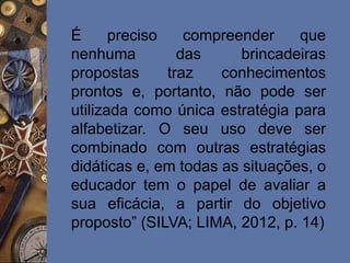 É preciso compreender que
nenhuma das brincadeiras
propostas traz conhecimentos
prontos e, portanto, não pode ser
utilizada como única estratégia para
alfabetizar. O seu uso deve ser
combinado com outras estratégias
didáticas e, em todas as situações, o
educador tem o papel de avaliar a
sua eficácia, a partir do objetivo
proposto” (SILVA; LIMA, 2012, p. 14)
 