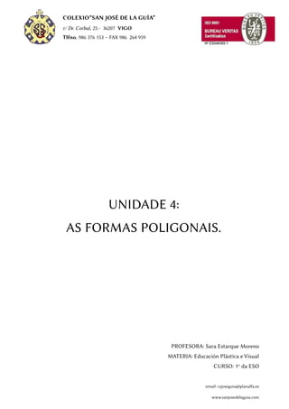 COLEXIO“SAN JOSÉ DE LA GUÍA”
r/ Dr. Corbal, 25.- 36207 VIGO
Tlfno. 986 376 153 – FAX 986 264 959
UNIDADE 4:
AS FORMAS POLIGONAIS.
PROFESORA: Sara Estarque Moreno
MATERIA: Educación Plástica e Visual
CURSO: 1º da ESO
email: csjoseguia@planalfa.es
www.sanjosedelaguia.com
 
