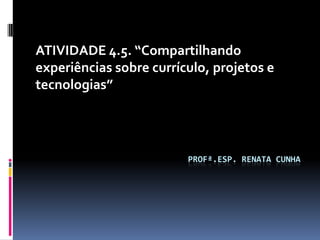 ATIVIDADE 4.5. “Compartilhando
experiências sobre currículo, projetos e
tecnologias”




                         PROFª.ESP. RENATA CUNHA
 