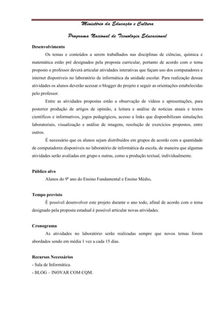 Desenvolvimento
          Os temas e conteúdos a serem trabalhados nas disciplinas de ciências, química e
matemática estão pré designados pela proposta curricular, portanto de acordo com o tema
proposto o professor deverá articular atividades interativas que façam uso dos computadores e
internet disponíveis no laboratório de informática da unidade escolar. Para realização dessas
atividades os alunos deverão acessar o blogger do projeto e seguir as orientações estabelecidas
pelo professor.
          Entre as atividades propostas estão a observação de vídeos e apresentações, para
posterior produção de artigos de opinião, a leitura e análise de notícias atuais e textos
científicos e informativos, jogos pedagógicos, acesso a links que disponibilizam simulações
laboratoriais, visualização e análise de imagens, resolução de exercícios propostos, entre
outros.
          É necessário que os alunos sejam distribuídos em grupos de acordo com a quantidade
de computadores disponíveis no laboratório de informática da escola, de maneira que algumas
atividades serão avaliadas em grupo e outras, como a produção textual, individualmente.


Público alvo
          Alunos do 9º ano do Ensino Fundamental e Ensino Médio.


Tempo previsto
          É possível desenvolver este projeto durante o ano todo, afinal de acordo com o tema
designado pela proposta estadual é possível articular novas atividades.


Cronograma
          As atividades no laboratório serão realizadas sempre que novos temas forem
abordados sendo em média 1 vez a cada 15 dias.


Recursos Necessários
- Sala de Informática.
- BLOG – INOVAR COM CQM.
 