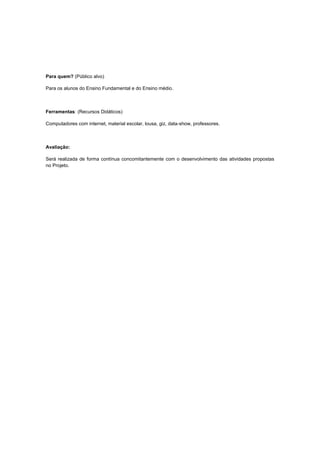 Para quem? (Público alvo)

Para os alunos do Ensino Fundamental e do Ensino médio.



Ferramentas: (Recursos Didáticos)

Computadores com internet, material escolar, lousa, giz, data-show, professores.



Avaliação:

Será realizada de forma contínua concomitantemente com o desenvolvimento das atividades propostas
no Projeto.
 