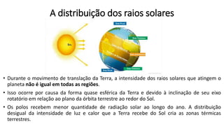 A distribuição dos raios solares
• Durante o movimento de translação da Terra, a intensidade dos raios solares que atingem o
planeta não é igual em todas as regiões.
• Isso ocorre por causa da forma quase esférica da Terra e devido à inclinação de seu eixo
rotatório em relação ao plano da órbita terrestre ao redor do Sol.
• Os polos recebem menor quantidade de radiação solar ao longo do ano. A distribuição
desigual da intensidade de luz e calor que a Terra recebe do Sol cria as zonas térmicas
terrestres.
 