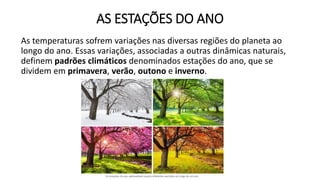AS ESTAÇÕES DO ANO
As temperaturas sofrem variações nas diversas regiões do planeta ao
longo do ano. Essas variações, associadas a outras dinâmicas naturais,
definem padrões climáticos denominados estações do ano, que se
dividem em primavera, verão, outono e inverno.
 
