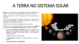 A TERRA NO SISTEMA SOLAR
Estrelas - corpos celestes que apresentam luz própria e podem atrair
outros corpos celestes, os quais estabelecem órbita ao redor delas.
O Sol é uma estrela que emite energia para os vários planetas que o
circundam.
O conjunto formado pelo Sol, pelos oito planetas e demais astros,
como os planetas-anões, os satélites naturais, os cometas e os
asteroides, é denominado Sistema Solar.
O Sistema Solar foi formado por bilhões de corpos celestes
A Terra é o único planeta conhecido que apresenta as condições
necessárias para o desenvolvimento da vida. Isso é possível devido
• à presença de gases na atmosfera necessários à existência da
vida, entre eles o oxigênio, o gás carbônico e o ozônio, o qual
impede que alguns raios solares nocivos à vida atinjam a
superfície da Terra;
• à posição da Terra em relação ao Sol;
• às temperaturas propícias ao desenvolvimento da vida no
planeta.
• à presença de água no estado líquido.
 