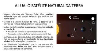 A LUA: O SATÉLITE NATURAL DA TERRA
• Alguns planetas do Sistema Solar têm satélites
naturais, que são corpos celestes que orbitam em
torno deles.
• A Lua é o satélite natural da Terra. É possível vê-la
devido ao reflexo da luz solar em sua superfície
• A Lua também realiza movimentos. São eles: rotação
e revolução.
• Rotação: em torno de si - aproximadamente 28 dias.
• Revolução: em torno da Terra - aproximadamente 28 dias.
• A mudança de posição da Lua em relação à Terra e ao
Sol faz que, na Terra, a visualização da face iluminada
da Lua sofra alterações constantes.
• As diferentes “aparências” que a Lua assume são
denominadas fases da lua. Elas influenciaram a
divisão do tempo em semanas.
 
