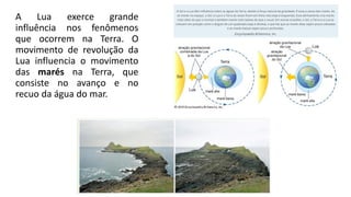 A Lua exerce grande
influência nos fenômenos
que ocorrem na Terra. O
movimento de revolução da
Lua influencia o movimento
das marés na Terra, que
consiste no avanço e no
recuo da água do mar.
 