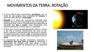 MOVIMENTOS DA TERRA: ROTAÇÃO
• A Terra realiza dois movimentos principais: um ao
redor de seu próprio eixo, chamado de rotação, e
outro ao redor do Sol, a translação.
• Rotação é o nome do movimento realizado pelo
planeta Terra em torno do próprio eixo no sentido de
oeste para leste. Este é o movimento que determina a
sucessão dos dias e noites. Esse movimento leva
aproximadamente 24 horas para se completar.
• A Terra tem forma aproximadamente esférica. Assim,
o Sol não a ilumina inteiramente de uma só vez.
Assim, quando o planeta gira em torno de si mesmo,
na parte iluminada, ocorre o dia, e simultaneamente,
na parte oposta, que não recebe iluminação, ocorre a
noite.
• O movimento de rotação determina, portanto, a
alternância dos dias com as noites e influencia a
quantidade de energia solar que atinge a Terra,
provocando variações de temperatura na superfície
terrestre.
 