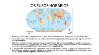 OS FUSOS HORÁRIOS
• A diferença de horário que existe entre as diversas regiões deve-se ao movimento de rotação da Terra.
• No final do século XIX foi adotado um sistema de uniformização dos horários que dividiu o globo terrestre
em fusos horários.
• Cada fuso foi determinado teoricamente pelo intervalo de 15° entre um meridiano e outro. Esse valor é
obtido dividindo-se a circunferência do planeta (360°) pelo tempo necessário para a Terra completar o
movimento de rotação (24 horas). Assim, existem 24 fusos horários.
• O observatório astronômico de Greenwich, em Londres (Reino Unido), é ponto de referência para a
definição das horas no planeta. A leste do meridiano de Greenwich, há acréscimo de uma hora a cada
15°. E a oeste, há diminuição de uma hora a cada 15°.
 