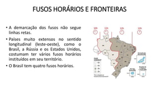 FUSOS HORÁRIOS E FRONTEIRAS
• A demarcação dos fusos não segue
linhas retas.
• Países muito extensos no sentido
longitudinal (leste-oeste), como o
Brasil, a Rússia e os Estados Unidos,
costumam ter vários fusos horários
instituídos em seu território.
• O Brasil tem quatro fusos horários.
 