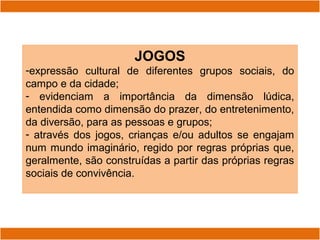 JOGOS
-expressão cultural de diferentes grupos sociais, do
campo e da cidade;
- evidenciam a importância da dimensão lúdica,
entendida como dimensão do prazer, do entretenimento,
da diversão, para as pessoas e grupos;
- através dos jogos, crianças e/ou adultos se engajam
num mundo imaginário, regido por regras próprias que,
geralmente, são construídas a partir das próprias regras
sociais de convivência.
 