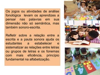 Os jogos ou atividades de análise
fonológica levam os aprendizes a
pensar nas palavras em sua
dimensão não só semântica, mas
também sonoro-escrita.
Refletir sobre a relação entre a
escrita e a pauta sonora ajuda os
estudantes a estabelecer e
sistematizar as relações entre letras
ou grupos de letras e os fonemas
com mais eficiência, princípio
fundamental na alfabetização.
 