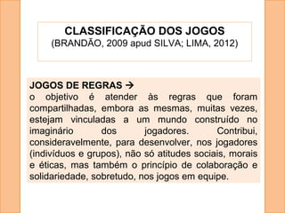 CLASSIFICAÇÃO DOS JOGOS
(BRANDÃO, 2009 apud SILVA; LIMA, 2012)
JOGOS DE REGRAS 
o objetivo é atender às regras que foram
compartilhadas, embora as mesmas, muitas vezes,
estejam vinculadas a um mundo construído no
imaginário dos jogadores. Contribui,
consideravelmente, para desenvolver, nos jogadores
(indivíduos e grupos), não só atitudes sociais, morais
e éticas, mas também o princípio de colaboração e
solidariedade, sobretudo, nos jogos em equipe.
 