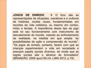 JOGOS DE ENREDO  O foco são as
representações de situações, narrativas e a vivência
de histórias, muitas vezes, fundamentadas em
recortes da vida cotidiana, ou mesmo em contos,
mitos e lendas. A importância desse tipo de jogo
está no seu funcionamento com instrumento de
desvelamento do mundo, visando ao enfrentamento
da realidade, na medida em que amplia “as
possibilidades de ação e compreensão do mundo”.
“Os jogos de enredo, portanto, fazem com que as
crianças experimentem a vida em sociedade e
exerçam papéis sociais diversos, de modo que as
regras sociais são o alicerce da brincadeira”
(BRANDÃO, 2009 apud SILVA, LIMA 2012, p.19).
 