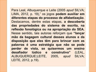 Para Leal, Albuquerque e Leite (2005 apud SILVA;
LIMA, 2012, p. 19),” os jogos podem auxiliar em
diferentes etapas do processo de alfabetização.
Destacamos, dentre estas etapas, a descoberta
das propriedades do sistema de escrita, na
reflexão fonológica ou na apropriação do SEA.
Nesse sentido, tais autoras reforçam que “lançar
mão da bagagem cultural desses alunos e da
disposição que eles têm para brincar com as
palavras é uma estratégia que não se pode
perder de vista, se quisermos um ensino
desafiador lúdico e construtivo” (LEAL,
ALBUQUERQUE;LEITE, 2005, apud SILVA;
LEITE, 2012, p.19).
 