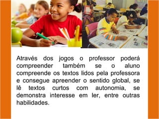Através dos jogos o professor poderá
compreender também se o aluno
compreende os textos lidos pela professora
e consegue apreender o sentido global, se
lê textos curtos com autonomia, se
demonstra interesse em ler, entre outras
habilidades.
 