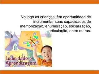 No jogo as crianças têm oportunidade de
incrementar suas capacidades de
memorização, enumeração, socialização,
articulação, entre outras.
 