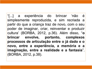 “[...] a experiência do brincar ‘não é
simplesmente reproduzida, e sim recriada a
partir do que a criança traz de novo, com o seu
poder de imaginar, criar, reinventar e produzir
cultura’ (BORBA, 2012, p.36). Além disso, “o
brincar envolve, portanto, complexos
processos de articulação entre o já dado e o
novo, entre a experiência, a memória e a
imaginação, entre a realidade e a fantasia”.
(BORBA, 2012, p.38).
 