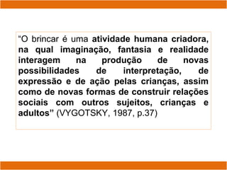 “O brincar é uma atividade humana criadora,
na qual imaginação, fantasia e realidade
interagem na produção de novas
possibilidades de interpretação, de
expressão e de ação pelas crianças, assim
como de novas formas de construir relações
sociais com outros sujeitos, crianças e
adultos” (VYGOTSKY, 1987, p.37)
 