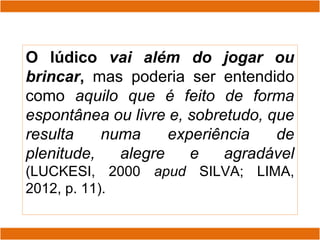 O lúdico vai além do jogar ou
brincar, mas poderia ser entendido
como aquilo que é feito de forma
espontânea ou livre e, sobretudo, que
resulta numa experiência de
plenitude, alegre e agradável
(LUCKESI, 2000 apud SILVA; LIMA,
2012, p. 11).
 