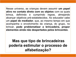Nesse universo, as crianças devem assumir um papel
ativo no contato direto com os objetos com os quais
brinca, definindo e cumprindo regras, almejando
alcançar objetivos pré-estabelecidos. Ao educador cabe
um papel de mediador, que, ao mesmo tempo em que
acompanha o envolvimento da criança, do grupo, no
brincar, pode problematizar a brincadeira, propor
elementos ainda não despertados pelos brincantes.
Mas que tipo de brincadeiras
poderia estimular o processo de
alfabetização?
 