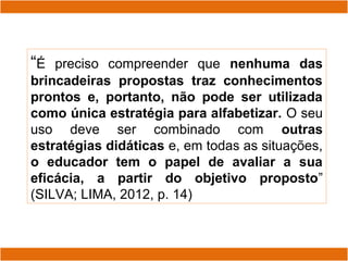 “É preciso compreender que nenhuma das
brincadeiras propostas traz conhecimentos
prontos e, portanto, não pode ser utilizada
como única estratégia para alfabetizar. O seu
uso deve ser combinado com outras
estratégias didáticas e, em todas as situações,
o educador tem o papel de avaliar a sua
eficácia, a partir do objetivo proposto”
(SILVA; LIMA, 2012, p. 14)
 