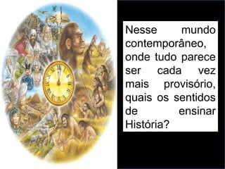 Nesse mundo
contemporâneo,
onde tudo parece
ser cada vez
mais provisório,
quais os sentidos
de ensinar
História?
 