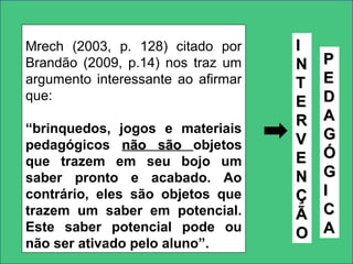 Mrech (2003, p. 128) citado por
Brandão (2009, p.14) nos traz um
argumento interessante ao afirmar
que:
“brinquedos, jogos e materiais
pedagógicos não sãonão são objetos
que trazem em seu bojo um
saber pronto e acabado. Ao
contrário, eles são objetos que
trazem um saber em potencial.
Este saber potencial pode ou
não ser ativado pelo aluno”.
II
NN
TT
EE
RR
VV
EE
NN
ÇÇ
ÃÃ
OO
PP
EE
DD
AA
GG
ÓÓ
GG
II
CC
AA
 