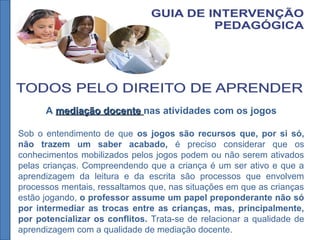 A mediação docentemediação docente nas atividades com os jogos
Sob o entendimento de que os jogos são recursos que, por si só,
não trazem um saber acabado, é preciso considerar que os
conhecimentos mobilizados pelos jogos podem ou não serem ativados
pelas crianças. Compreendendo que a criança é um ser ativo e que a
aprendizagem da leitura e da escrita são processos que envolvem
processos mentais, ressaltamos que, nas situações em que as crianças
estão jogando, o professor assume um papel preponderante não só
por intermediar as trocas entre as crianças, mas, principalmente,
por potencializar os conflitos. Trata-se de relacionar a qualidade de
aprendizagem com a qualidade de mediação docente.
 