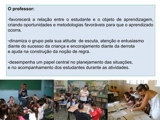 O professor:
-favorecerá a relação entre o estudante e o objeto de aprendizagem,
criando oportunidades e metodologias favoráveis para que o aprendizado
ocorra.
-dinamiza o grupo pela sua atitude de escuta, atenção e entusiasmo
diante do sucesso da criança e encorajamento diante da derrota
e ajuda na construção da noção de regra.
-desempenha um papel central no planejamento das situações,
e no acompanhamento dos estudantes durante as atividades.
 
