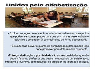 - Explorar os jogos no momento oportuno, considerando os aspectos
que podem ser contemplados para que as crianças desenvolvam o
raciocínio e construam O conhecimento de forma descontraída.
-É sua função prever o quanto de aprendizagem determinado jogo
pode promover para determinado estudante.
-Entrega, dedicação e positividade são as três qualidades que não
podem faltar no professor que busca no educando um sujeito ativo,
Interativo e inventivo, sem esquecer de propiciar-lhe liberdade de ação.
 