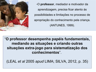 -O professor, mediador e motivador da
aprendizagem, precisa ficar atento às
possibilidades e limitações no processo de
apropriação do conhecimento pela criança.
(ANTUNES, 1999).
“O professor desempenha papéis fundamentais,
mediando as situações e criando outras
situações extra-jogo para sistematização dos
conhecimentos”.
(LEAL et al 2005 apud LIMA; SILVA, 2012, p. 35)
 