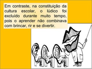 Em contraste, na constituição da
cultura escolar, o lúdico foi
excluído durante muito tempo,
pois o aprender não combinava
com brincar, rir e se divertir.
 