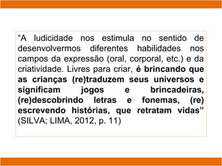 “A ludicidade nos estimula no sentido de
desenvolvermos diferentes habilidades nos
campos da expressão (oral, corporal, etc.) e da
criatividade. Livres para criar, é brincando que
as crianças (re)traduzem seus universos e
significam jogos e brincadeiras,
(re)descobrindo letras e fonemas, (re)
escrevendo histórias, que retratam vidas”
(SILVA; LIMA, 2012, p. 11)
 