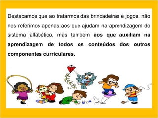 Destacamos que ao tratarmos das brincadeiras e jogos, não
nos referimos apenas aos que ajudam na aprendizagem do
sistema alfabético, mas também aos que auxiliam na
aprendizagem de todos os conteúdos dos outros
componentes curriculares.
 