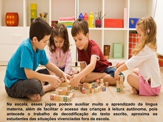 Na escola, esses jogos podem auxiliar muito o aprendizado da língua
materna, além de facilitar o acesso das crianças à leitura autônoma, pois
antecede o trabalho de decodificação do texto escrito, aproxima os
estudantes das situações vivenciadas fora da escola.
 