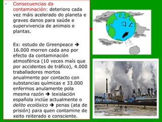 Consecuencias da contaminación:  deterioro cada vez máis acelerado do planeta e graves danos para saúde e supervivencia de animais e plantas. Ex: estudo de Greenpeace    16.000 morren cada ano por efecto da contaminación atmosférica (10 veces maís que por accidentes de tráfico), 4.000 traballadores mortos anualmente por contacto con substancias químicas e 33.000 enfermos anulamente pola mesma razón    lexislación española inclúe actualmente o  delito ecolóxico     penas (ata de prisión) para quen contamine de xeito reiterado e consciente. 