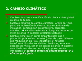 2. CAMBIO CLIMÁTICO Cambio climático = modificación do clima a nivel global co paso do tempo. Factores naturais do cambio climático: órbita da Terra, plano de inclinación da mesma, tipo e cantidade de insolación, composición da atmósfera, correntes mariñas…    cambios naturais ao longo de decenas de miles de anos     cambios climáticos naturais. Cambio climático en curso (incontestable xa) é producido pola acción humana (coincide o seu comezo coa maduración da Rev. Industrial)    notables transformacións das condicións climáticas, xa non en decenas de miles, senón en centos de anos    enorme velocidade con efectos non a longo prazo, senón inmediatos     cambio climático antropoxénico    3 efectos principais: 