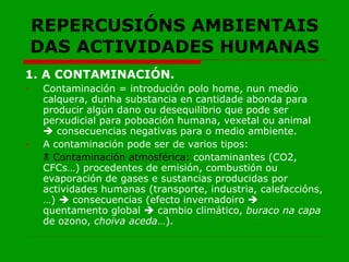 REPERCUSIÓNS AMBIENTAIS DAS ACTIVIDADES HUMANAS 1. A CONTAMINACIÓN. Contaminación = introdución polo home, nun medio calquera, dunha substancia en cantidade abonda para producir algún dano ou desequilibrio que pode ser perxudicial para poboación humana, vexetal ou animal    consecuencias negativas para o medio ambiente. A contaminación pode ser de varios tipos:    Contaminación atmosférica:  contaminantes (CO2, CFCs…) procedentes de emisión, combustión ou evaporación de gases e sustancias producidas por actividades humanas (transporte, industria, calefaccións,…)    consecuencias (efecto invernadoiro    quentamento global    cambio climático,  buraco na capa  de ozono,  choiva aceda …). 