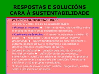 RESPOSTAS E SOLUCIÓNS CARA Á SUSTENTABILIDADE OS INICIOS DA SUSTENTABILIDADE. Ano 1972, 2 fitos iniciais da sustentabilidade:   Os límites do crecemento   informe de denuncia científica sobre o expolio do medio polas sociedades occidentais.   Conferencia de Estocolmo  = 1ª reunión mundial sobre o medio (113 países)  redacción  O noso futuro común (Informe Brundtland)   causas fundamentais da crise ambiental = extrema pobreza do Sur e consumismo exacerbado e desenvolvemento insustentable do Norte. Informe  Brundtland   creación pola ONU da Comisión Mundial do Medio   definición de desenvolvemento sustentable = aquel que satisfae as necesidades do presente sen comprometar a capacidade das xeracións futuras para satisfacer as súas propias necesidades. 3 piares para desenvolvemento sostible: progreso ec, xustiza social e preservación do medio.  