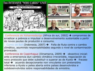 Conferencia de Xohannesburgo  (África do sur, 2002)    compromiso de erradicar a pobreza e impulsar o desenvolvemento sustentable a partir de novas pautas de produción e consumo.  Cumio de Bali  (Indonesia, 2007)   Folla de Ruta contra o cambio climático, asumindo responsabilidades segundo o nivel de contaminación provocado. Conferencia de Copenhague  (Dinamarca, 2009)   obxectivo inicial: ante a emerxencia dun cambio climático irreversible, negociación do novo protocolo que debe substituír e superar ao de Kyoto   fracaso total   acuerdo decepcionante non vinculante con pretensións inferiores a Kyoto e pelea aberta entre países desenvolvidos e subdesenvolvidos sobre responsabilidades de emisións.         