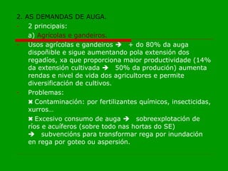 2. AS DEMANDAS DE AUGA. 2 principais: a)  Agrícolas e gandeiros. Usos agrícolas e gandeiros   + do 80% da auga dispoñible e sigue aumentando pola extensión dos regadíos, xa que proporciona maior productividade (14% da extensión cultivada   50% da produción) aumenta rendas e nivel de vida dos agricultores e permite diversificación de cultivos. Problemas: ✖ Contaminación: por fertilizantes químicos, insecticidas, xurros… ✖ Excesivo consumo de auga   sobreexplotación de ríos e acuíferos (sobre todo nas hortas do SE)    subvencións para transformar rega por inundación en rega por goteo ou aspersión.   