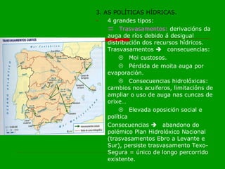 3. AS POLÍTICAS HÍDRICAS. 4 grandes tipos:  Trasvasamentos:  derivacións da auga de ríos debido á desigual distribución dos recursos hídricos. Trasvasamentos   consecuencias:  Moi custosos.  Pérdida de moita auga por evaporación.  Consecuencias hidrolóxicas: cambios nos acuiferos, limitacións de ampliar o uso de auga nas cuncas de orixe…  Elevada oposición social e política Consecuencias   abandono do polémico Plan Hidrolóxico Nacional (trasvasamentos Ebro a Levante e Sur), persiste trasvasamento Texo-Segura = único de longo percorrido existente. 