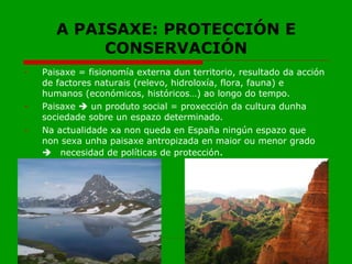 A PAISAXE: PROTECCIÓN E CONSERVACIÓN Paisaxe = fisionomía externa dun territorio, resultado da acción de factores naturais (relevo, hidroloxía, flora, fauna) e humanos (económicos, históricos…) ao longo do tempo. Paisaxe    un produto social = proxección da cultura dunha sociedade sobre un espazo determinado. Na actualidade xa non queda en España ningún espazo que non sexa unha paisaxe antropizada en maior ou menor grado   necesidad de políticas de protección .  
