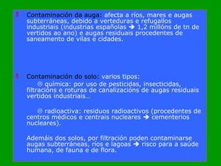 Contaminación da auga:  afecta a ríos, mares e augas subterráneas, debido a verteduras e refugallos industriais (industrias españolas    1,2 millóns de tn de vertidos ao ano) e augas residuais procedentes de saneamento de vilas e cidades. Contaminación do solo:  varios tipos:    química: por uso de pesticidas, insecticidas, filtracións e roturas de canalizacións de augas residuais vertidos industriais…    radioactiva: residuos radioactivos (procedentes de centros médicos e centrais nucleares    cementerios nucleares).  Ademáis dos solos, por filtración poden contaminarse augas subterráneas, ríos e lagoas    risco para a saúde humana, de fauna e de flora. 