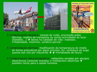    Contaminación acústica:  exceso de ruído, provocado polas fábricas, medios de transporte ou certas actividades de lecer (botellón,…)    danos na calidade de vida: malestar, irritabilidade, insomnio, xordeira parcial…    Contaminación térmica:  modificación da temperatura do medio de forma prexudicial por algún proceso. Ex: vertedura de auga quente aos ríos por industrias       mortalidade de fauna.    Contaminación electromagnética:  radiacións xeradas por equipos electrónicos (antenas móviles) e instalacións eléctricas    posibles riscos para a saúde humana. 