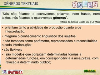 GÊNEROS TEXTUAIS 
“Nós não falamos e escrevemos palavras, nem frases, nem 
textos, nós falamos e escrevemos gêneros”. 
(Maria da Graça Costa Val ( UFMG) 
• orientam tanto a atividade de produção quanto a de 
interpretação. 
• integram o conhecimento linguístico dos sujeitos; 
• são tomados como parâmetro, reprocessados e reconstituídos 
a cada interlocução; 
• são flexíveis 
• são modelos que conjugam determinadas formas a 
determinadas funções, em correspondência a uma práxis, com 
relação a determinado público; 
 